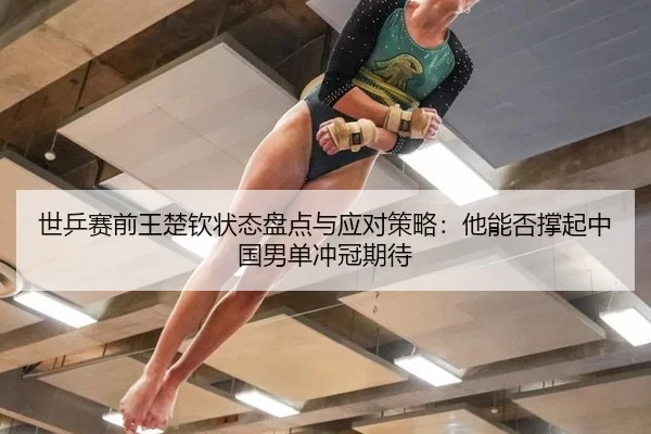 世乒赛前王楚钦状态盘点与应对策略：他能否撑起中国男单冲冠期待